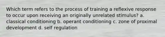 Which term refers to the process of training a reflexive response to occur upon receiving an originally unrelated stimulus? a. classical conditioning b. operant conditioning c. zone of proximal development d. self regulation