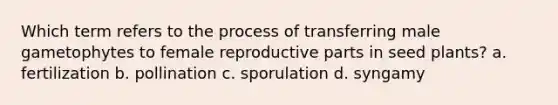 Which term refers to the process of transferring male gametophytes to female reproductive parts in seed plants? a. fertilization b. pollination c. sporulation d. syngamy