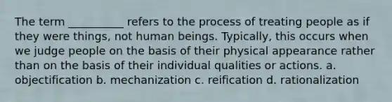 The term __________ refers to the process of treating people as if they were things, not human beings. Typically, this occurs when we judge people on the basis of their physical appearance rather than on the basis of their individual qualities or actions.​ a. ​objectification b. ​mechanization c. ​reification d. ​rationalization