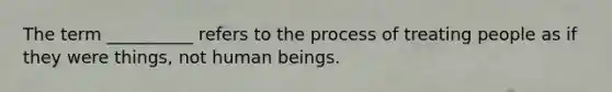 The term __________ refers to the process of treating people as if they were things, not human beings.