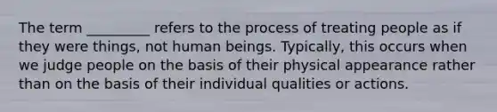 The term _________ refers to the process of treating people as if they were things, not human beings. Typically, this occurs when we judge people on the basis of their physical appearance rather than on the basis of their individual qualities or actions.