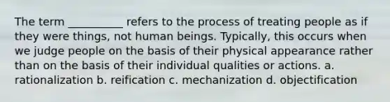 The term __________ refers to the process of treating people as if they were things, not human beings. Typically, this occurs when we judge people on the basis of their physical appearance rather than on the basis of their individual qualities or actions.​ a. ​rationalization b. ​reification c. ​mechanization d. ​objectification