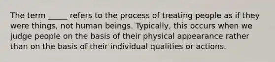 The term _____ refers to the process of treating people as if they were things, not human beings. Typically, this occurs when we judge people on the basis of their physical appearance rather than on the basis of their individual qualities or actions.