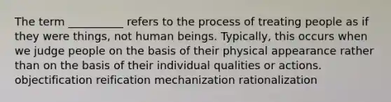 The term __________ refers to the process of treating people as if they were things, not human beings. Typically, this occurs when we judge people on the basis of their physical appearance rather than on the basis of their individual qualities or actions. objectification reification mechanization rationalization