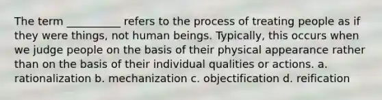 The term __________ refers to the process of treating people as if they were things, not human beings. Typically, this occurs when we judge people on the basis of their physical appearance rather than on the basis of their individual qualities or actions. a. rationalization b. mechanization c. objectification d. reification