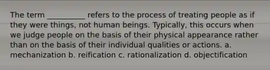 The term __________ refers to the process of treating people as if they were things, not human beings. Typically, this occurs when we judge people on the basis of their physical appearance rather than on the basis of their individual qualities or actions.​ a. ​mechanization b. ​reification c. ​rationalization d. ​objectification