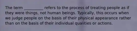 The term __________ refers to the process of treating people as if they were things, not human beings. Typically, this occurs when we judge people on the basis of their physical appearance rather than on the basis of their individual qualities or actions.​