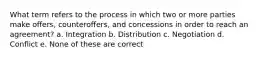 What term refers to the process in which two or more parties make offers, counteroffers, and concessions in order to reach an agreement? a. Integration b. Distribution c. Negotiation d. Conflict e. None of these are correct