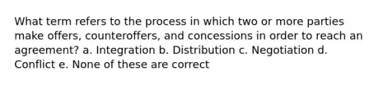 What term refers to the process in which two or more parties make offers, counteroffers, and concessions in order to reach an agreement? a. Integration b. Distribution c. Negotiation d. Conflict e. None of these are correct