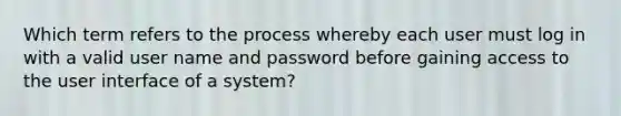 Which term refers to the process whereby each user must log in with a valid user name and password before gaining access to the user interface of a system?