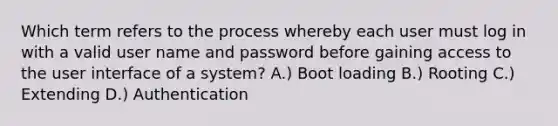 Which term refers to the process whereby each user must log in with a valid user name and password before gaining access to the user interface of a system? A.) Boot loading B.) Rooting C.) Extending D.) Authentication