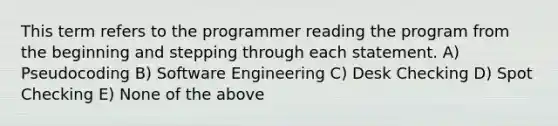 This term refers to the programmer reading the program from the beginning and stepping through each statement. A) Pseudocoding B) Software Engineering C) Desk Checking D) Spot Checking E) None of the above