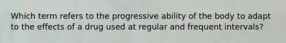 Which term refers to the progressive ability of the body to adapt to the effects of a drug used at regular and frequent intervals?