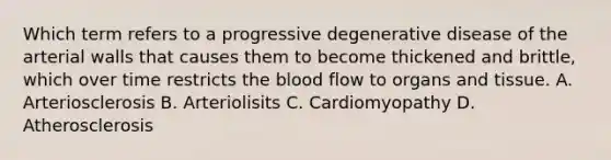 Which term refers to a progressive degenerative disease of the arterial walls that causes them to become thickened and brittle, which over time restricts the blood flow to organs and tissue. A. Arteriosclerosis B. Arteriolisits C. Cardiomyopathy D. Atherosclerosis