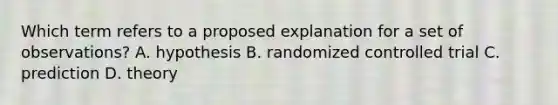 Which term refers to a proposed explanation for a set of observations? A. hypothesis B. randomized controlled trial C. prediction D. theory