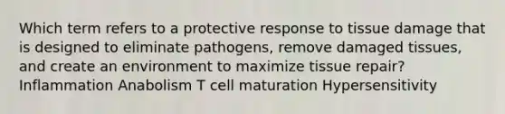 Which term refers to a protective response to tissue damage that is designed to eliminate pathogens, remove damaged tissues, and create an environment to maximize tissue repair? Inflammation Anabolism T cell maturation Hypersensitivity