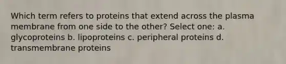 Which term refers to proteins that extend across the plasma membrane from one side to the other? Select one: a. glycoproteins b. lipoproteins c. peripheral proteins d. transmembrane proteins