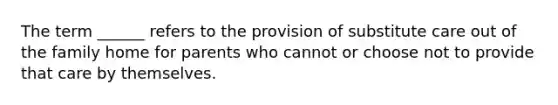 The term ______ refers to the provision of substitute care out of the family home for parents who cannot or choose not to provide that care by themselves.