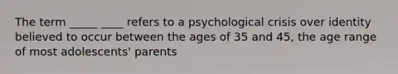 The term _____ ____ refers to a psychological crisis over identity believed to occur between the ages of 35 and 45, the age range of most adolescents' parents