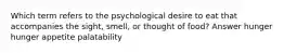 Which term refers to the psychological desire to eat that accompanies the sight, smell, or thought of food? Answer hunger hunger appetite palatability
