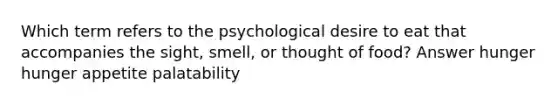 Which term refers to the psychological desire to eat that accompanies the sight, smell, or thought of food? Answer hunger hunger appetite palatability