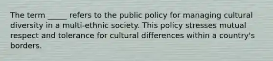 The term _____ refers to the public policy for managing cultural diversity in a multi-ethnic society. This policy stresses mutual respect and tolerance for cultural differences within a country's borders.