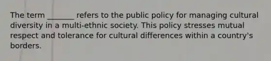 The term _______ refers to the public policy for managing cultural diversity in a multi-ethnic society. This policy stresses mutual respect and tolerance for cultural differences within a country's borders.