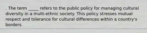 . The term _____ refers to the public policy for managing cultural diversity in a multi-ethnic society. This policy stresses mutual respect and tolerance for cultural differences within a country's borders.