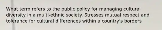 What term refers to the public policy for managing cultural diversity in a multi-ethnic society. Stresses mutual respect and tolerance for cultural differences within a country's borders