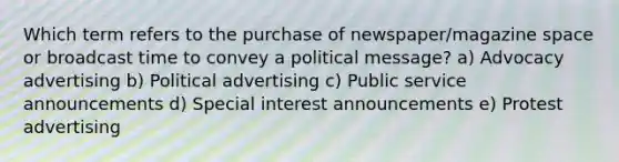 Which term refers to the purchase of newspaper/magazine space or broadcast time to convey a political message? a) Advocacy advertising b) Political advertising c) Public service announcements d) Special interest announcements e) Protest advertising