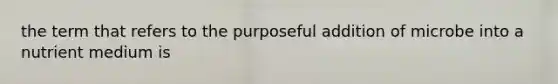 the term that refers to the purposeful addition of microbe into a nutrient medium is