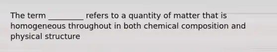 The term _________ refers to a quantity of matter that is homogeneous throughout in both chemical composition and physical structure