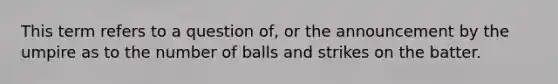 This term refers to a question of, or the announcement by the umpire as to the number of balls and strikes on the batter.