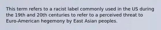 This term refers to a racist label commonly used in the US during the 19th and 20th centuries to refer to a perceived threat to Euro-American hegemony by East Asian peoples.