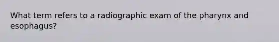 What term refers to a radiographic exam of the pharynx and esophagus?