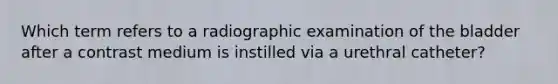 Which term refers to a radiographic examination of the bladder after a contrast medium is instilled via a urethral catheter?​