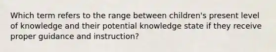 Which term refers to the range between children's present level of knowledge and their potential knowledge state if they receive proper guidance and instruction?