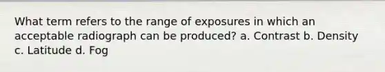 What term refers to the range of exposures in which an acceptable radiograph can be produced? a. Contrast b. Density c. Latitude d. Fog