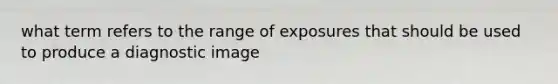 what term refers to the range of exposures that should be used to produce a diagnostic image