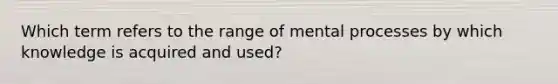 Which term refers to the range of mental processes by which knowledge is acquired and used?