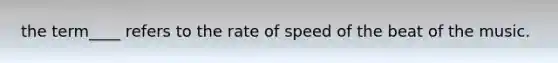 the term____ refers to the rate of speed of the beat of the music.