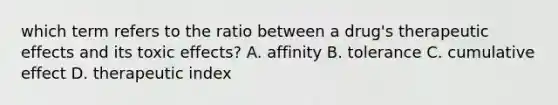 which term refers to the ratio between a drug's therapeutic effects and its toxic effects? A. affinity B. tolerance C. cumulative effect D. therapeutic index