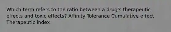 Which term refers to the ratio between a drug's therapeutic effects and toxic effects? Affinity Tolerance Cumulative effect Therapeutic index