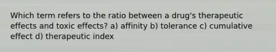 Which term refers to the ratio between a drug's therapeutic effects and toxic effects? a) affinity b) tolerance c) cumulative effect d) therapeutic index