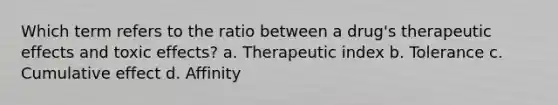 Which term refers to the ratio between a drug's therapeutic effects and toxic effects? a. Therapeutic index b. Tolerance c. Cumulative effect d. Affinity