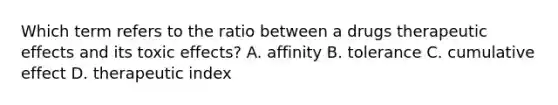 Which term refers to the ratio between a drugs therapeutic effects and its toxic effects? A. affinity B. tolerance C. cumulative effect D. therapeutic index