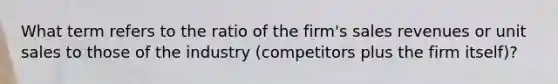 What term refers to the ratio of the firm's sales revenues or unit sales to those of the industry (competitors plus the firm itself)?