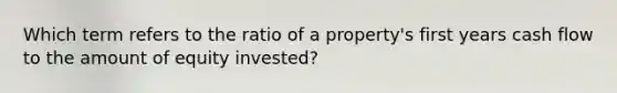 Which term refers to the ratio of a property's first years cash flow to the amount of equity invested?