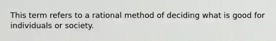 This term refers to a rational method of deciding what is good for individuals or society.