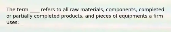 The term ____ refers to all raw materials, components, completed or partially completed products, and pieces of equipments a firm uses: